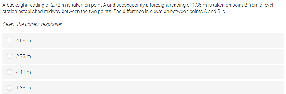 A backsight reading of 2.73 m is taken on point A and subsequently a foresight reading of 1.35 m is taken on point B froma level
station established midway between the two points. The difference in elevation between points A and B is
Select the correct response:
4.08 m
2.73 m
4.11 m
1.38 m
