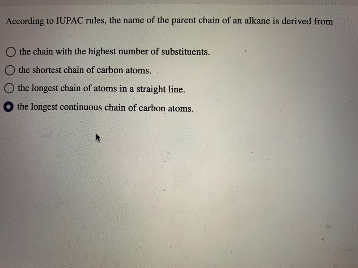 According to IUPAC rules, the name of the parent chain of an alkane is derived from
O the chain with the highest number of substituents.
the shortest chain of carbon atoms.
the longest chain of atoms in a straight line.
O the longest continuous chain of carbon atoms.
