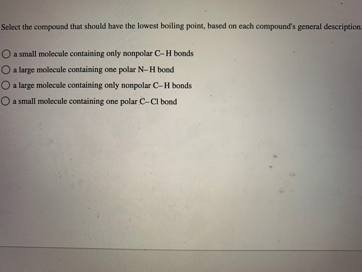 Select the compound that should have the lowest boiling point, based on each compound's general description.
O a small molecule containing only nonpolar C-H bonds
O a large molecule containing one polar N-H bond
O a large molecule containing only nonpolar C-H bonds
O a small molecule containing one polar C-Cl bond
