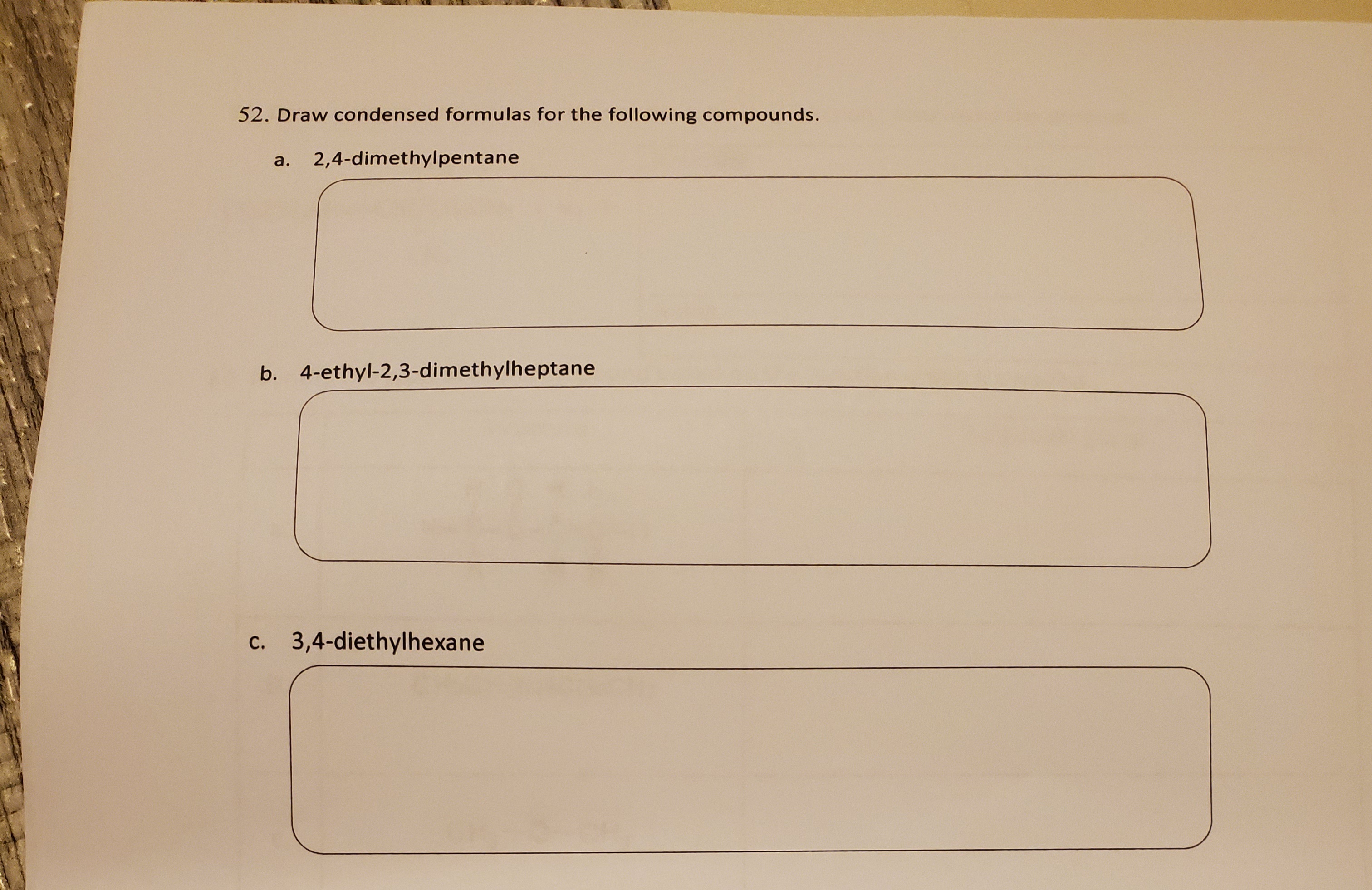 52. Draw condensed formulas for the following compounds.
a.
2,4-dimethylpentane
b. 4-ethyl-2,3-dimethylheptane
c. 3,4-diethylhexane
