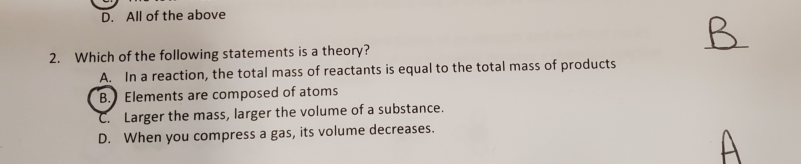 2. Which of the following statements is a theory?
A. In a reaction, the total mass of reactants is equal to the total mass of products
B. Elements are composed of atoms
C. Larger the mass, larger the volume of a substance.
D. When you compress a gas, its volume decreases.
