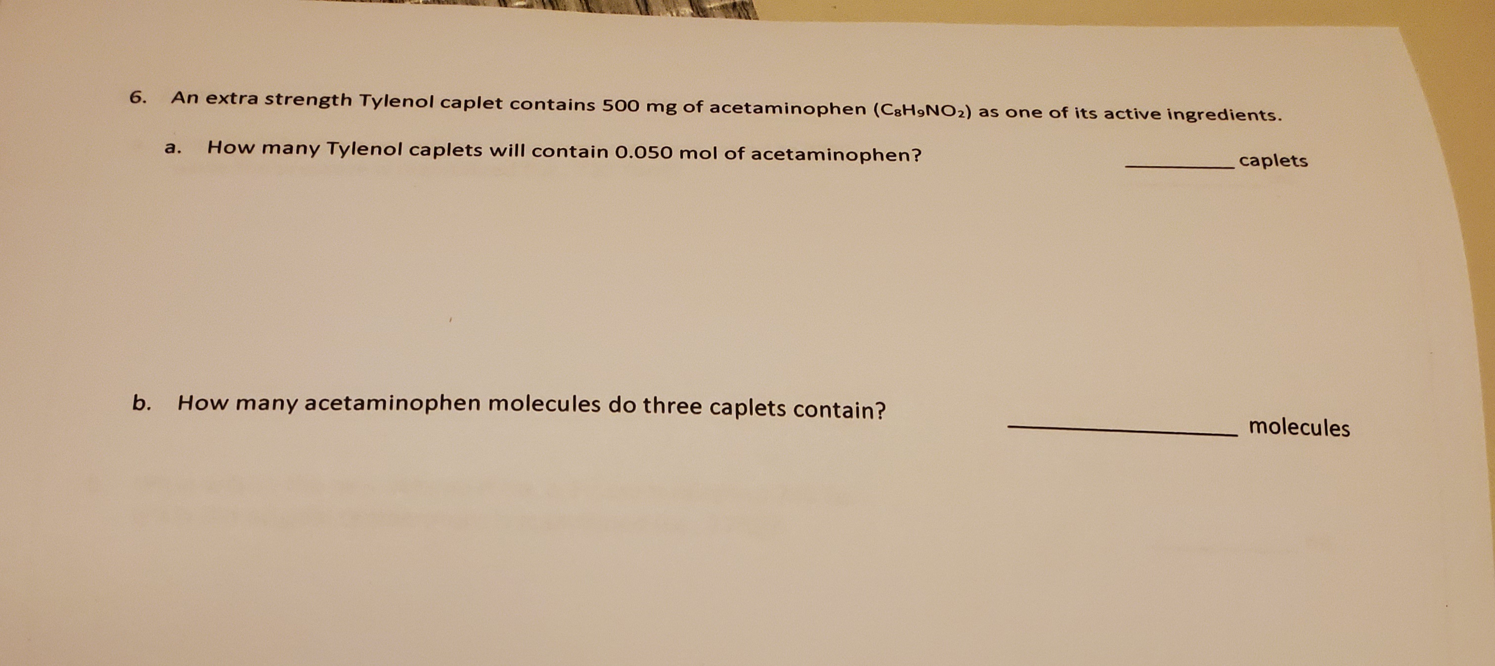 An extra strength Tylenol caplet contains 500 mg of acetaminophen (C8H9NO2) as one of its active ingredients.
caplets
How many Tylenol caplets will contain 0.050 mol of acetaminophen?
a.
How many acetaminophen molecules do three caplets contain?
molecules
