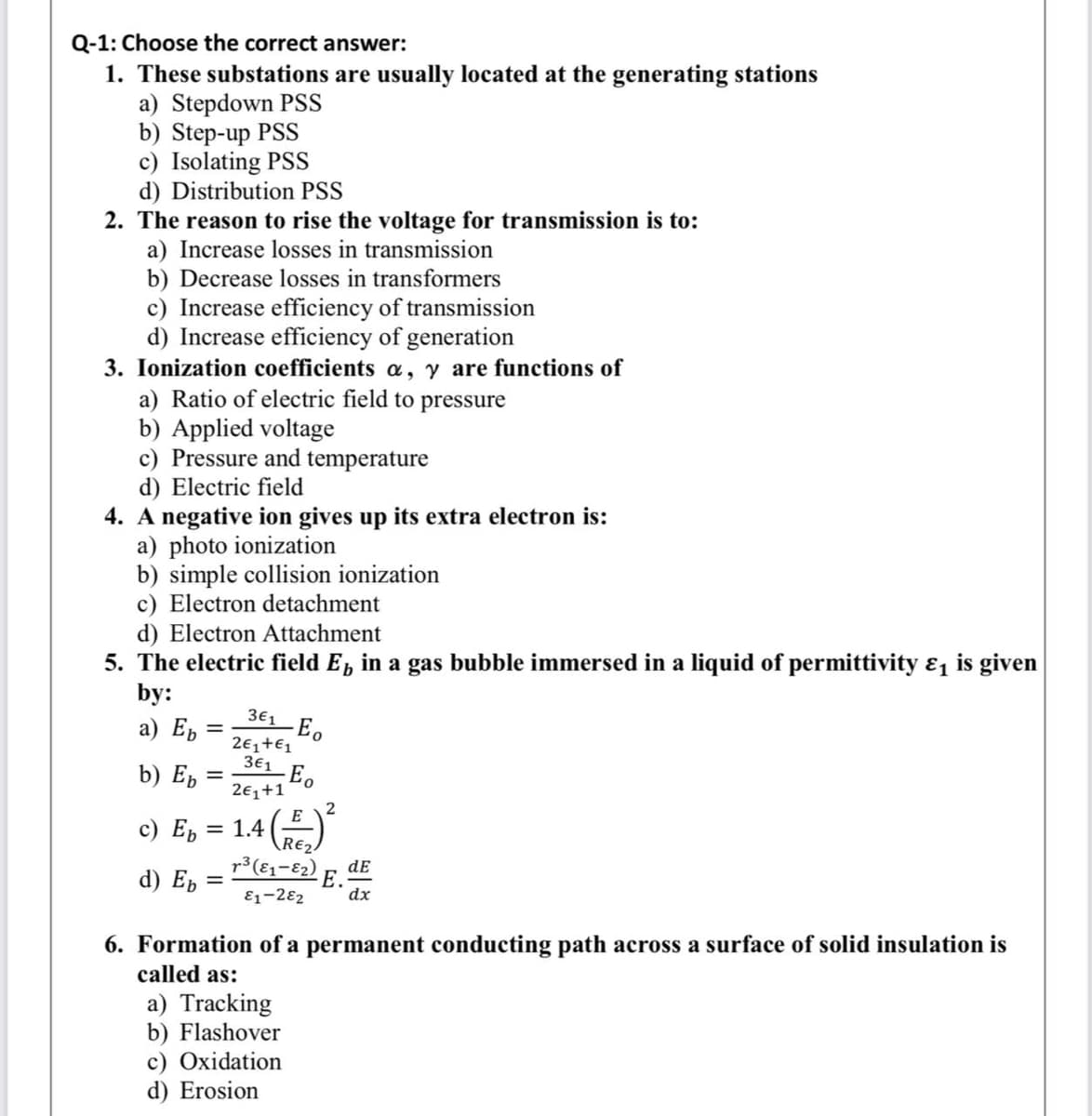 Q-1: Choose the correct answer:
1. These substations are usually located at the generating stations
a) Stepdown PSS
b) Step-up PSS
c) Isolating PSS
d) Distribution PSS
2. The reason to rise the voltage for transmission is to:
a) Increase losses in transmission
b) Decrease losses in transformers
c) Increase efficiency of transmission
d) Increase efficiency of generation
3. Ionization coefficients a, y are functions of
a) Ratio of electric field to pressure
b) Applied voltage
c) Pressure and temperature
d) Electric field
4. A negative ion gives up its extra electron is:
a) photo ionization
b) simple collision ionization
c) Electron detachment
d) Electron Attachment
5. The electric field E, in a gas bubble immersed in a liquid of permittivity &, is given
by:
3E1 Eo
а) Еъ
%3D
2€,+€1
3€1
b) E,
2€1+1
c) E,
E
1.4
RE2
d) E, = "(6-e3) E. de
E1-282
dx
6. Formation of a permanent conducting path across a surface of solid insulation is
called as:
a) Tracking
b) Flashover
c) Oxidation
d) Erosion
