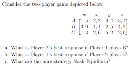 Consider the two-player game depicted below
w
А 1,5 2,2 0,4 3,11
В 13,0 4,1 2,5 4,2
с 1,3 2,6 5,2 2,0]
a. What is Player 2's best response if Player 1 plays B?
b. What is Player l's best response if Player 2 plays z?
c. What are the pure strategy Nash Equilibria?
సా
