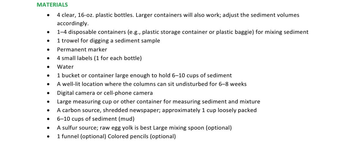 MATERIALS
4 clear, 16-oz. plastic bottles. Larger containers will also work; adjust the sediment volumes
accordingly.
1-4 disposable containers (e.g., plastic storage container or plastic baggie) for mixing sediment
1 trowel for digging a sediment sample
Permanent marker
4 small labels (1 for each bottle)
Water
1 bucket or container large enough to hold 6-10 cups of sediment
A well-lit location where the columns can sit undisturbed for 6-8 weeks
Digital camera or cell-phone camera
Large measuring cup or other container for measuring sediment and mixture
A carbon source, shredded newspaper; approximately 1 cup loosely packed
6-10 cups of sediment (mud)
A sulfur source; raw egg yolk is best Large mixing spoon (optional)
1 funnel (optional) Colored pencils (optional)
