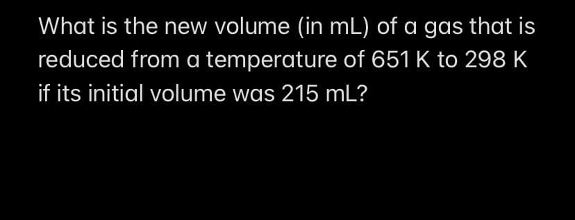 What is the new volume (in mL) of a gas that is
reduced from a temperature of 651 K to 298 K
if its initial volume was 215 mL?