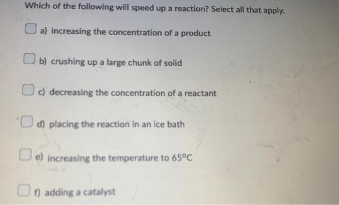 Which of the following will speed up a reaction? Select all that apply.
a) increasing the concentration of a product
b) crushing up a large chunk of solid
c) decreasing the concentration of a reactant
d) placing the reaction in an ice bath
e) increasing the temperature to 65°C
f) adding a catalyst