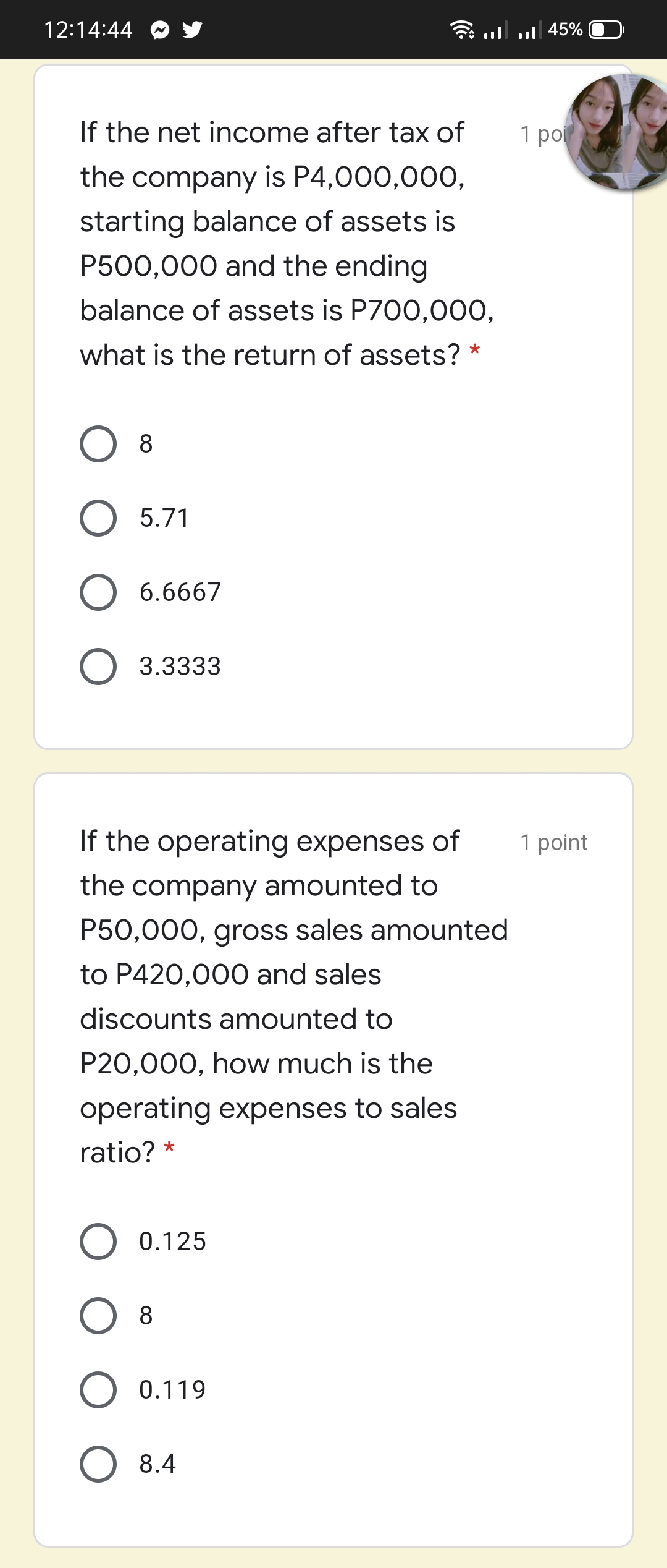 12:14:44
45% | ו. |ווי
If the net income after tax of
1 ро
the company is P4,000,00O,
starting balance of assets is
P500,000 and the ending
balance of assets is P700,000,
what is the return of assets? *
8
O 5.71
6.6667
O 3.3333
If the operating expenses of
1 point
the company amounted to
P50,000, gross sales amounted
to P420,000 and sales
discounts amounted to
P20,000, how much is the
operating expenses to sales
ratio? *
0.125
8
O 0.119
8.4
