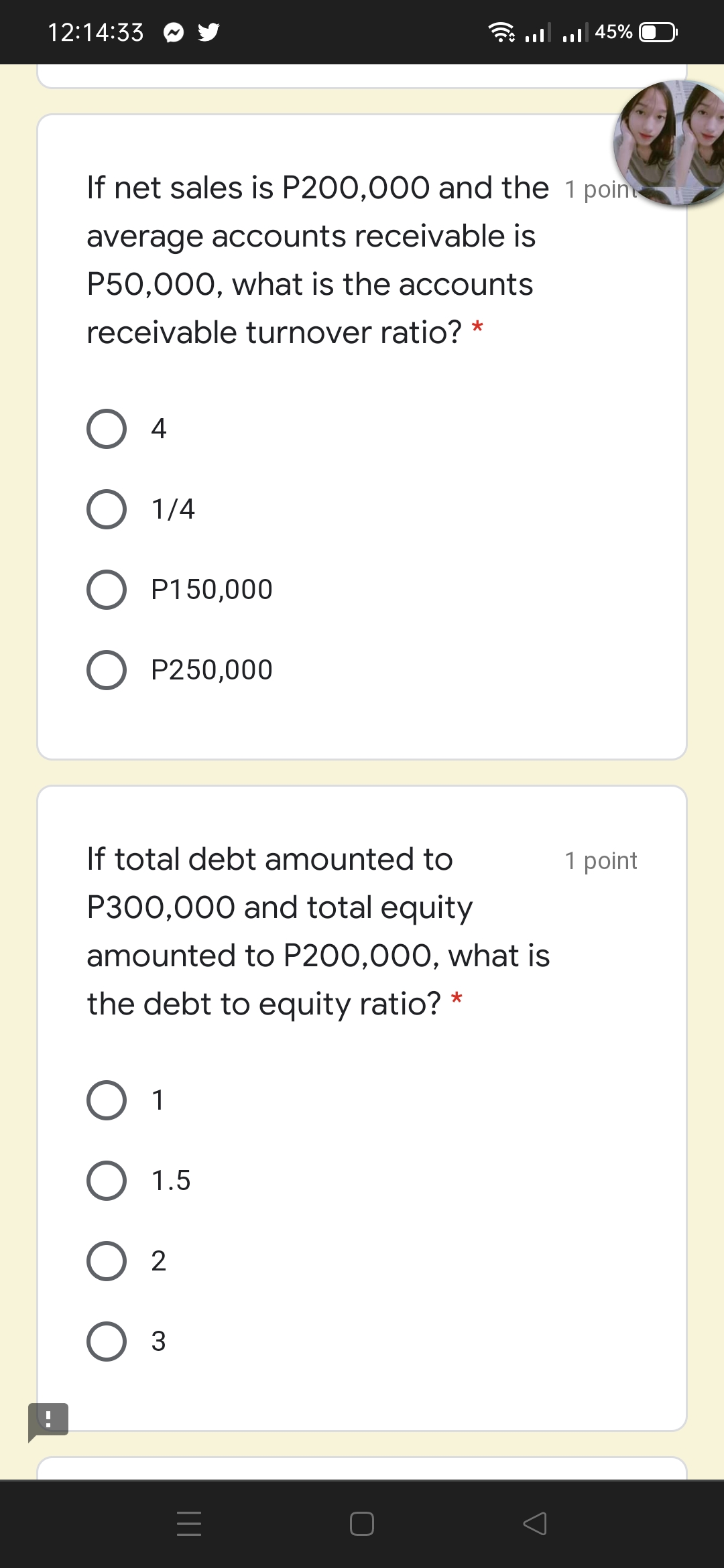 12:14:33
45% | ו. |ווי
If net sales is P200,000 and the 1 poin
average accounts receivable is
P50,000, what is the accounts
receivable turnover ratio? *
4
O 1/4
P150,000
O P250,000
If total debt amounted to
1 point
P300,000 and total equity
amounted to P200,000, what is
the debt to equity ratio? *
O 1
O 1.5
3
