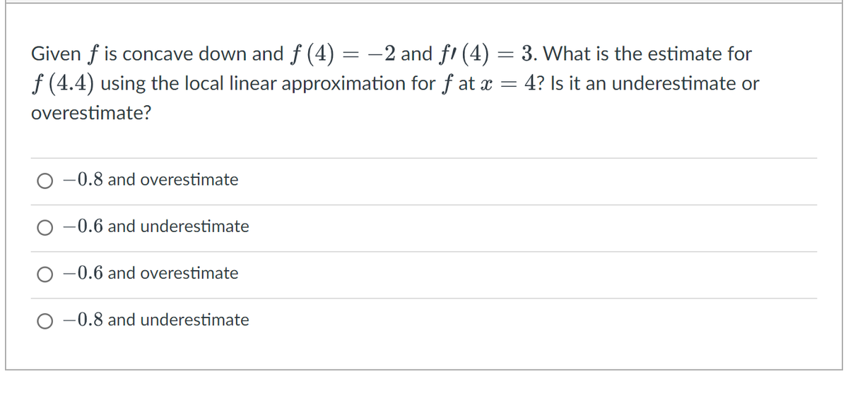 Given f is concave down and f (4)
—2 and fꞌ (4) = 3. What is the estimate for
f (4.4) using the local linear approximation for ƒ at x = 4? Is it an underestimate or
overestimate?
-0.8 and overestimate
-0.6 and underestimate
-0.6 and overestimate
-0.8 and underestimate
=