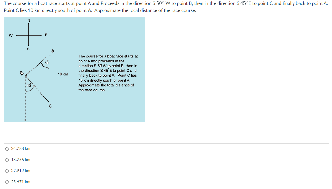 The course for a boat race starts at point A and Proceeds in the direction S 50° W to point B, then in the direction S 45° E to point C and finally back to point A.
Point C lies 10 km directly south of point A. Approximate the local distance of the race course.
+
W
E
S
O 24.788 km
O 18.756 km
O 27.912 km
25.671 km
A
10 km
The course for a boat race starts at
point A and proceeds in the
direction S 50 W to point B, then in
the direction S 45'E to point C and
finally back to point A. Point C lies
10 km directly south of point A.
Approximate the total distance of
the race course.