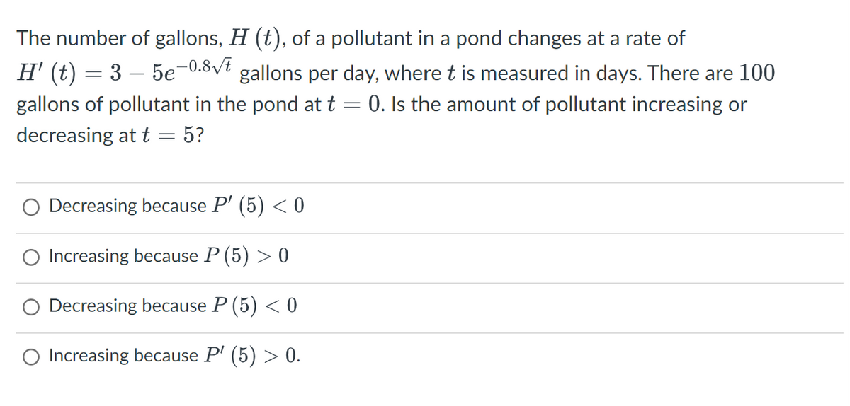 The number of gallons, H (t), of a pollutant in a pond changes at a rate of
H' (t) = 3 – 5e−0.8√t gallons per day, where t is measured in days. There are 100
gallons of pollutant in the pond at t = 0. Is the amount of pollutant increasing or
decreasing at t
-
5?
Decreasing because P' (5) < 0
Increasing because P (5) > 0
Decreasing because P (5) < 0
O Increasing because P' (5) > 0.
