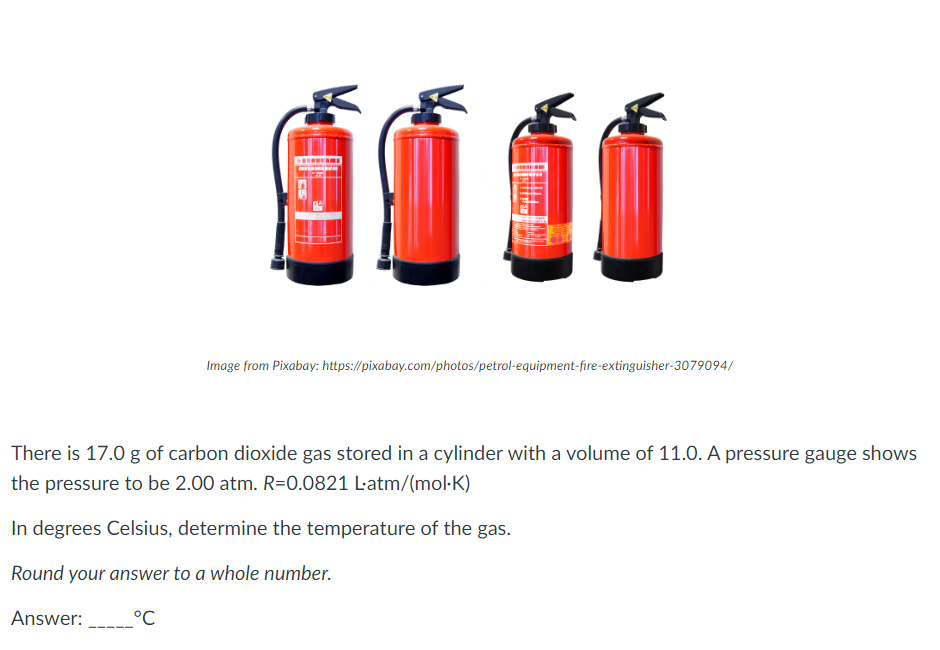 Image from Pixabay: https://pixabay.com/photos/petrol-equipment-fire-extinguisher-3079094/
There is 17.0 g of carbon dioxide gas stored in a cylinder with a volume of 11.0. A pressure gauge shows
the pressure to be 2.00 atm. R=0.0821 L-atm/(mol-K)
In degrees Celsius, determine the temperature of the gas.
Round your answer to a whole number.
Answer: ____°C
