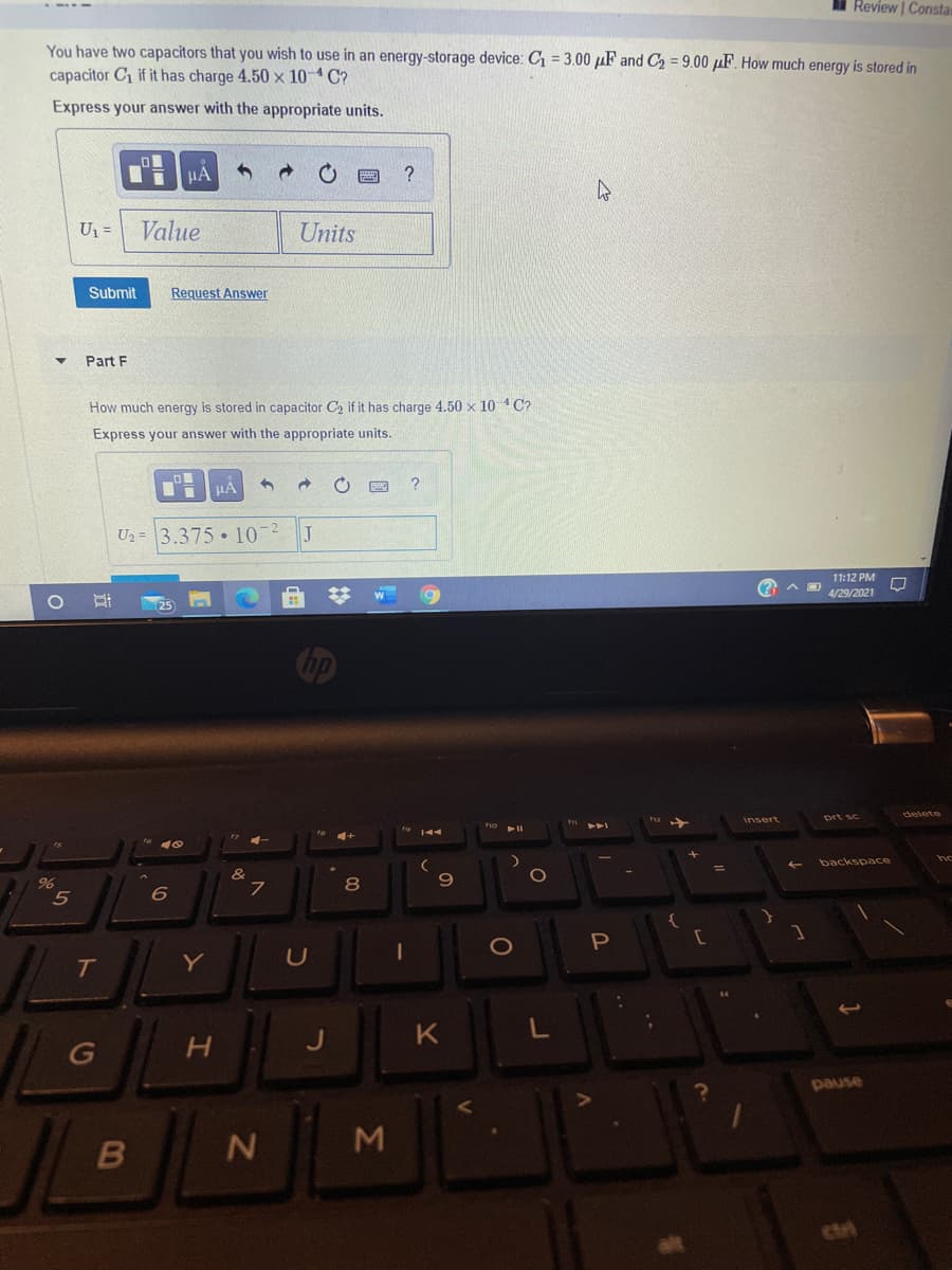 Review | Constar
You have two capacitors that you wish to use in an energy-storage device: C1 = 3.00 µF and C2 = 9.00 µF. How much energy is stored in
capacitor C if it has charge 4.50 x 10 C?
Express your answer with the appropriate units.
Un =
Value
Units
Submit
Request Answer
Part F
How much energy is stored in capacitor C, if it has charge 4.50 x 10 C?
Express your answer with the appropriate units.
U2 = 3.375 • 10
11:12 PM
4/29/2021
25
delete
prt sc
Insert
backspace
8
5
6
P
T
Y
G
pause
M
ctri
IN
