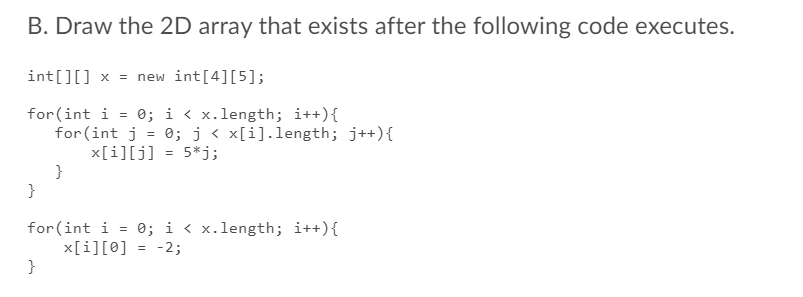 B. Draw the 2D array that exists after the following code executes.
int[][] x = new int[4][5];
for(int i = 0; i < x.length; i++){
for (int j = 0; j < x[i].length; j++){
x[i][j]
}
}
%3D
5*j;
%3D
= 0; i < x.length; i++){
for(int i
x[i][0]
}
-2;
