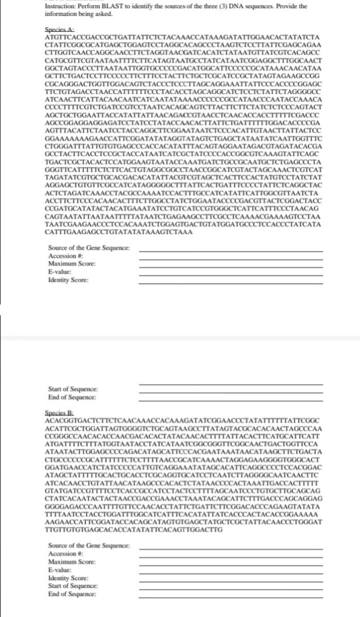 Instruction: Perform BLAST to identify the sources of the three (3) DNA sequences. Provide the
information being asked.
Species A:
ATGTTCACCGACCGCTGATTATTCTCTACAAACCATAAAGATATTGGAACACTATATCTA
CTATTCGGCGCATGAGCTGGAGTCCTAGGCACAGCCCTAAGTCTCCTTATTCGAGCAGAA
CTTGGTCAACCAGGCAACCTTCTAGGTAACGATCACATCTATAATGTTATCGTCACAGCC
CATGCGTTCGTAATAATTTTCTTCATAGTAATGCCTATCATAATCGGAGGCTTTGGCAACT
GGCTAGTACCCTTAATAATTGGTGCCCCCGACATGGCATTCCCCCGCATAAACAACATAA
GCTTCTGACTCCTTCCCCCTTCTTTCCTACTTCTGCTCGCATCCGCTATAGTAGAAGCCGG
CGCAGGGACTGGTTGGACAGTCTACCCTCCCTTAGCAGGAAATTATTCCCACCCCGGAGC
TTCTGTAGACCTAACCATTTTTTCCCTACACCTAGCAGGCATCTCCTCTATTCTAGGGGCC
АТСААСТТСАТТАСААСААТСАТСААТАТААAАССССССGCСАТААСССААТАССАААСА
ССССТТTТCGTCTGATCCGTOССТААТСАСАGCAGTCTTACTСТТСТАТСТСТСССAGTACT
AGCTGCTGGAАТТАССАТАТТАТТААСAGACGTAACСТСААСАССАCСТТTTCGACCC
AGCCGGAGGAGGAGATCCTATCCTATACCAACACTTATTCTGATTTTTTGGACACCCCGA
AGTTTACATTCТААТССТАССАGСCTTCGGAATAAТСТСССАСАТТGTAACTTATTACTС
GGAAAAAAAGAACCATTCGGATATATAGGTATAGTCTGAGCTATAATATCAATTGGTTTC
CTGGGATTTATTGTGTGAGCCCACCACATATTTACAGTAGGAATAGACGTAGATACACGA
GCCTACTTCACCTCCGCTACCATAATCATCGCTATCCCCACCGGCGTCAAAGTATTCAGC
TGACTCGCTACACTCCATGGAAGTAATACCAAATGATCTGCCGCAATGCTCTGAGCCCTA
GGGTTCATTTTTCTCTTCACTGT
GGCGGCCTAACCGGCATCGTACTAGCAAACTCGTCAT
TAGATATCGTGCTGCACGACA
AGGAGCTGTGTTCGCCATCATAG
сТСАСТТССАСТАТСТССТАТССТАТ
GGGCTTTATTСАСTGATTTCCССТАТТСТСАGGCTAC
TTGCCATCATATTCATTGGCGTTAATCTA
TACGTCGT.
АСТСТАGATСАААССТАССССА
ACCTTCTTCCCACAACACTTTCTI
ССGATGCATAТАСТАСАТGAААТАТССТGТСАТСCGTGGGCТСАТТСАТТТСССТААСАG
АТСTGGAATAССССGACGTTAСТCGGACTACС
СAGTAATATTААТААТTTTTАТААТСТGAGAAGCCTTCGCCТСААААСGAAАAGTCCTАA
TAATCGAAGAACCCTCCACAAATCTGGAGTGACTGTATGGATGCCCTCCACCCTATCATA
CATTTGAAGAGCCTGTATATATAAAGTCTAAA
Source of the Gene Sequence:
Accession #:
Maximum Score:
E-value:
Identity Score:
Start of Sequence:
End of Sequence:
Species B:
ACACGGTGACTCTTCTCAACAAACCACAAAGATATCGGAACCCTATATTTTTTATTCGGC
ACATTCGCTGGATTAGTGGGGTCTGCAGTAAGCCTTATAGTACGCACACAACTAGCCCAA
ССGGGCCAAСАСАССААCGАСАСАСТАТАСААСАСTTTTAТТАСАСТТСАТGCATTCATT
ATGATTTTCTTTATGGTAATACCTATCATAATCGGCGGGTTCGGCAACTGACTGGTTCCA
ATAATACTTGGAGCCCCAGACATAGC
CTGCCCCCCGCATTTTTTCTCCTTTTA.
ГТСССАСGAAТАААТАЛСАТАAGCTTCTGACТА
AAAACTAGGAGAAGGGGTGGGCACT
GGATGAACCATCTATCCCCCATTGTCAGGAAATATAGCACATTCAGGCCCCTCCACGGAC
АТAGСТАТТТTTССАСTGCAССТСССАGGTССАТССТСААТСТТAGGGGCAАТСААСТТС
ATCACAACCTGTATTAACATAAGCCCACACTCTATAACCCCACTAAATTGACCACTTTTT
GТАTGATCCGTTTTCCTCАCССССАТССТАСТССТТТТАGCAАТСССТGTGCТTGСAGCAG
СТАТСАСААТАСТАСТАЛССGACCGAAACCТАЛАТАСАGСАТТСТTTGACCСAGCAGGAG
GGGGAGACCCAATTTTGTTCCAACACCTATTCTGATTCTTCGGACACCCAGAAGTATATA
TTTTAATCCТАССТGGATTTGGCАТСАТTTCACATАТТАТСАСССАСТАСАССGGAAAАA
AAGAACCATTCGGATACCACAGCATAGTGTGAGCTATGCTCGCTATTACAACCCTGGGAT
TTGTTGTGTGAGCACACCATATATTCACAGTTGGACTTG
Source of the Gene Sequence:
Accession #:
Maximum Score:
E-value:
Identity Score:
Start of Sequence:
End of Sequence:
