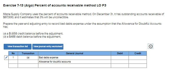 Exercise 7-13 (Algo) Percent of accounts receivable method LO P3
Mazie Supply Company uses the percent of accounts receivable method. On December 31, it has outstanding accounts receivable of
$97,500, and it estimates that 3% will be uncollectible.
Prepare the year-end adjusting entry to record bad debts expense under the assumption that the Allowance for Doubtful Accounts
has:
(a) a $1,658 credit balance before the adjustment.
(b) a $488 debit balance before the adjustment.
View transaction st
View journal entry worksheet
No
Transaction
General Journal
Debit
Credit
1
(a)
Bad debts expense
Allowance for doubtful accounts