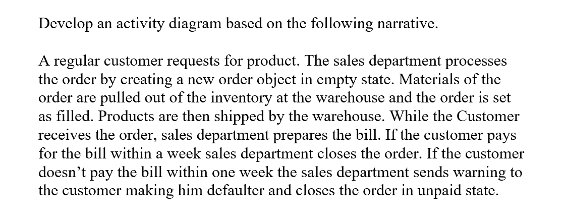 Develop an activity diagram based on the following narrative.
A regular customer requests for product. The sales department processes
the order by creating a new order object in empty state. Materials of the
order are pulled out of the inventory at the warehouse and the order is set
as filled. Products are then shipped by the warehouse. While the Customer
receives the order, sales department prepares the bill. If the customer pays
for the bill within a week sales department closes the order. If the customer
doesn't pay the bill within one week the sales department sends warning to
the customer making him defaulter and closes the order in unpaid state.
