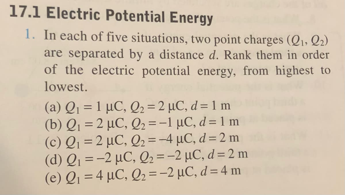 17.1 Electric Potential Energy
1. In each of five situations, two point charges (Q1, Q₂)
are separated by a distance d. Rank them in order
of the electric potential energy, from highest to
lowest.
(a) Q₁ = 1 μC, Q2 =2 µC, d = 1 m
(b) Q₁ =2 μC, Q2 = -1 µC, d = 1 m
(c) Q₁ = 2 μC, Q2 = -4 μC, d = 2 m
(d) Q₁ = -2 μC, Q2 = -2 µC, d = 2 m
(e) Q₁ = 4 µC, Q2 = -2 µC, d = 4 m