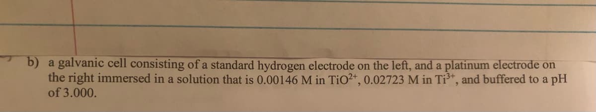 b) a galvanic cell consisting of a standard hydrogen electrode on the left, and a platinum electrode on
the right immersed in a solution that is 0.00146 M in TiO2+, 0.02723 M in Ti³*, and buffered to a pH
of 3.000.
