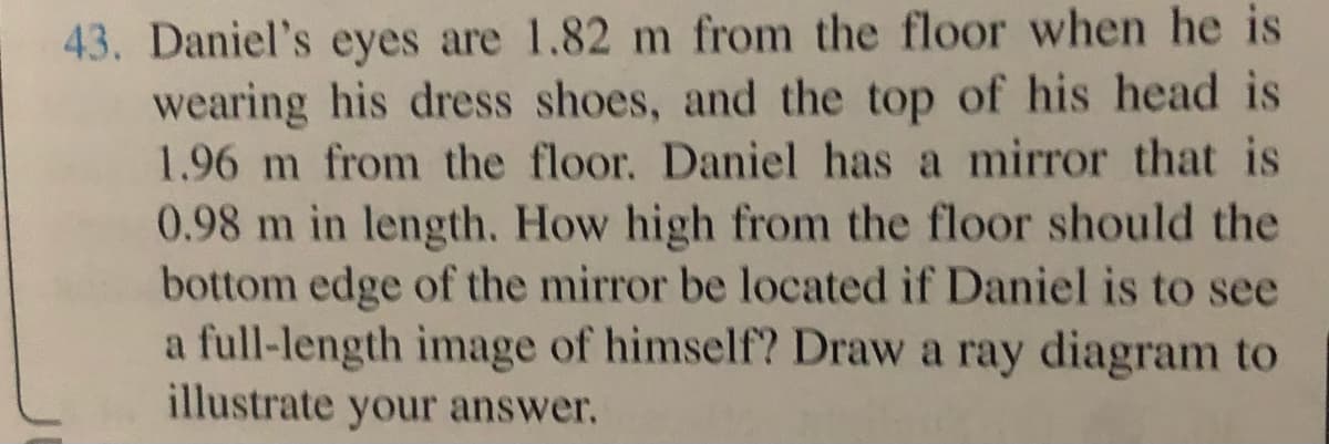 43. Daniel's eyes are 1.82 m from the floor when he is
wearing his dress shoes, and the top of his head is
1.96 m from the floor. Daniel has a mirror that is
0.98 m in length. How high from the floor should the
bottom edge of the mirror be located if Daniel is to see
a full-length image of himself? Draw a ray diagram to
illustrate your answer,
