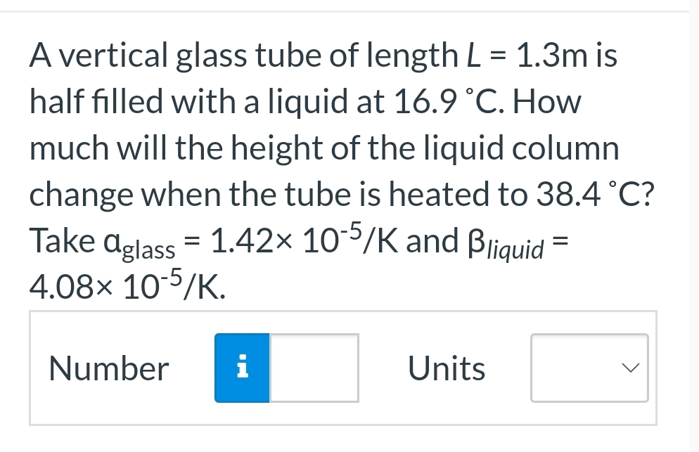 A vertical glass tube of length L = 1.3m is
half filled with a liquid at 16.9 °C. How
much will the height of the liquid column
change when the tube is heated to 38.4 °C?
Take aglass = 1.42× 10-5/K and Bliquid =
4.08x 10-5/K.
Number
i
Units