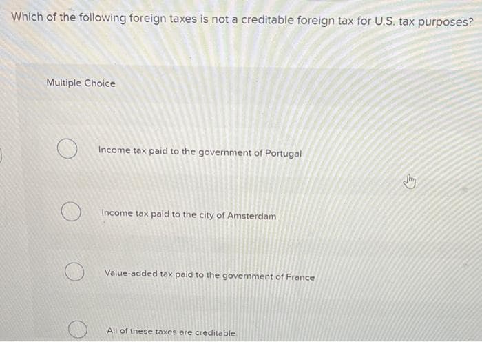 Which of the following foreign taxes is not a creditable foreign tax for U.S. tax purposes?
Multiple Choice
O
O
Income tax paid to the government of Portugal
Income tax paid to the city of Amsterdam
Value-added tax paid to the government of France
All of these taxes are creditable.