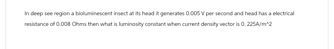 In deep see region a bioluminescent insect at its head it generates 0.005 V per second and head has a electrical
resistance of 0.008 Ohms then what is luminosity constant when current density vector is 0.225A/m^2