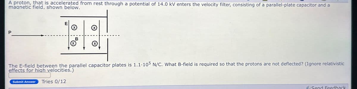 A proton, that is accelerated from rest through a potential of 14.0 kV enters the velocity filter, consisting of a parallel-plate capacitor and a
magnetic field, shown below.
P
E
☑
B
☑
☑
The E-field between the parallel capacitor plates is 1.1.105 N/C. What B-field is required so that the protons are not deflected? (Ignore relativistic
effects for high velocities.)
Submit Answer Tries 0/12
Send Feedback