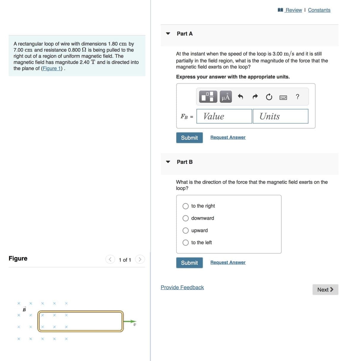 Review | Constants
A rectangular loop of wire with dimensions 1.80 cm by
7.00 cm and resistance 0.800 is being pulled to the
right out of a region of uniform magnetic field. The
magnetic field has magnitude 2.40 T and is directed into
the plane of (Figure 1).
Part A
At the instant when the speed of the loop is 3.00 m/s and it is still
partially in the field region, what is the magnitude of the force that the
magnetic field exerts on the loop?
Express your answer with the appropriate units.
Figure
1 of 1
X
με
FB =
Value
Units
Submit
Request Answer
Part B
wwww
?
What is the direction of the force that the magnetic field exerts on the
loop?
to the right
downward
upward
to the left
Submit
Request Answer
Provide Feedback
Next >