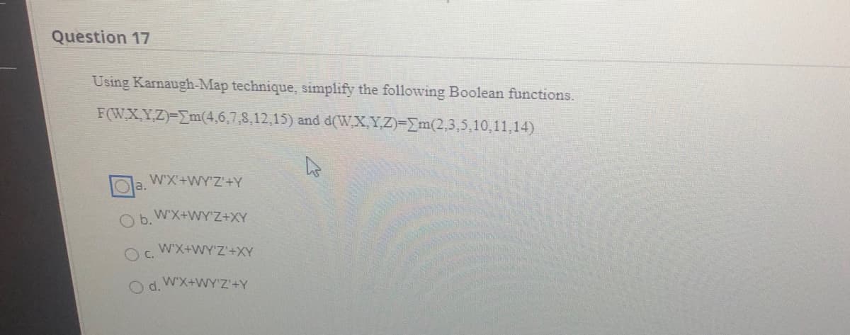 Question 17
Using Karnaugh-Map technique, simplify the following Boolean functions.
F(W,X,Y,Z)-Em(4,6,7,8,12,15) and d(W,X,Y,Z)-Em(2,3,5,10,11,14)
WX'+WY'Z'+Y
a.
W'X+WY'Z+XY
b.
W'X+WY'Z'+XY
c.
Od.
W'X+WY'Z'+Y
