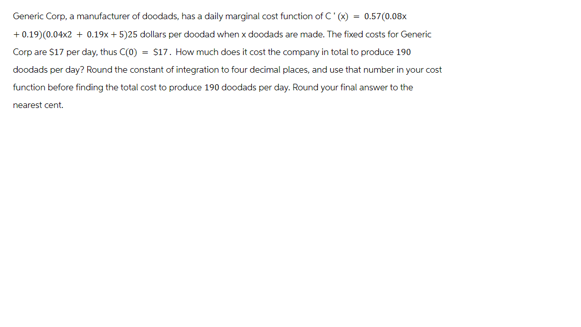 Generic Corp, a manufacturer of doodads, has a daily marginal cost function of C' (x)
=
0.57(0.08x
+ 0.19)(0.04x2 + 0.19x+5)25 dollars per doodad when x doodads are made. The fixed costs for Generic
Corp are $17 per day, thus C(0) = $17. How much does it cost the company in total to produce 190
doodads per day? Round the constant of integration to four decimal places, and use that number in your cost
function before finding the total cost to produce 190 doodads per day. Round your final answer to the
nearest cent.