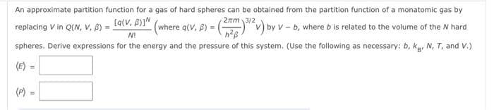 An approximate partition function for a gas of hard spheres can be obtained from the partition function of a monatomic gas by
by V-b, where b is related to the volume of the W hard
spheres. Derive expressions for the energy and the pressure of this system. (Use the following as necessary: b, kg, N, T, and V.)
replacing V in Q(N, V, B) = [9(V, P)] (where q(V, B) = (22m) 3/2v) by V
N!
h²ß
(E)
(P) =