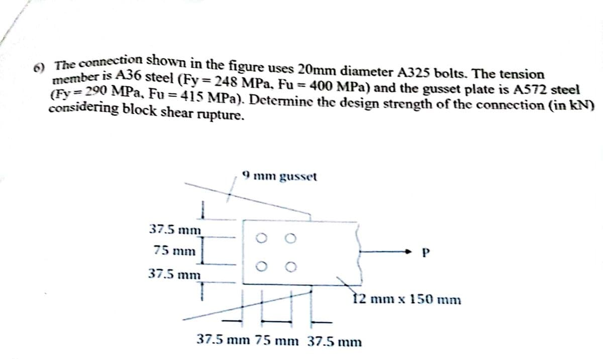 6) The connection shown in the figure uses 20mm diameter A325 bolts. The tension
member is A36 steel (Fy = 248 MPa, Fu = 400 MPa) and the gusset plate is A572 steel
(Fy=290 MPa, Fu = 415 MPa). Determine the design strength of the connection (in kN)
considering block shear rupture.
37.5 mm
75 mm
37.5 mm
9 mm gusset
P
12 mm x 150 mm
37.5 mm 75 mm 37.5 mm
