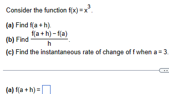 Consider the function f(x)=x³.
(a) Find f(a + h).
(b) Find
f(a + h) -f(a)
h
(c) Find the instantaneous rate of change of f when a = 3.
(a) f(a + h)=