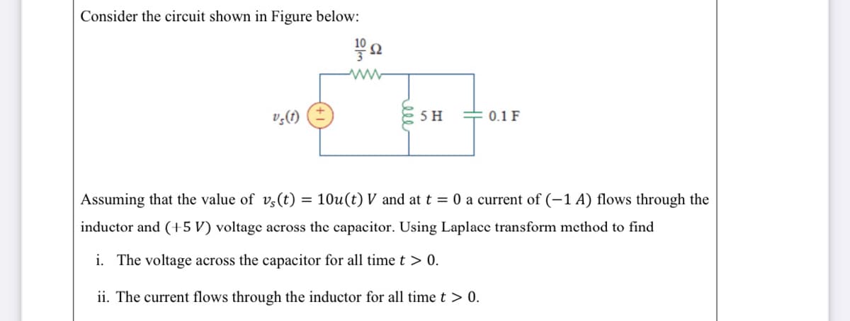 Consider the circuit shown in Figure below:
v,(1)
5 H
= 0.1 F
Assuming that the value of v,(t) = 10u(t) V and at t = 0 a current of (-1 A) flows through the
inductor and (+5 V) voltage across the capacitor. Using Laplace transform method to find
i. The voltage across the capacitor for all time t > 0.
ii. The current flows through the inductor for all time t > 0.
eee
