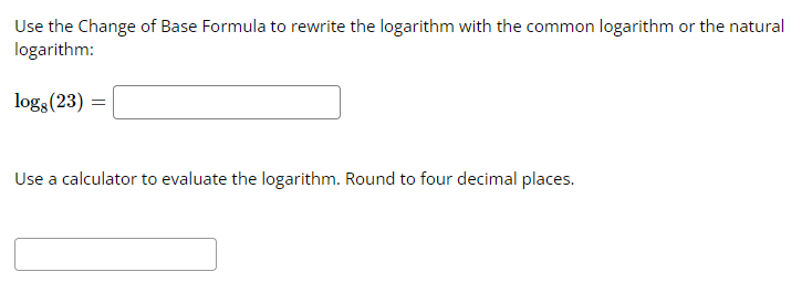 Use the Change of Base Formula to rewrite the logarithm with the common logarithm or the natural
logarithm:
logg (23) =
Use a calculator to evaluate the logarithm. Round to four decimal places.