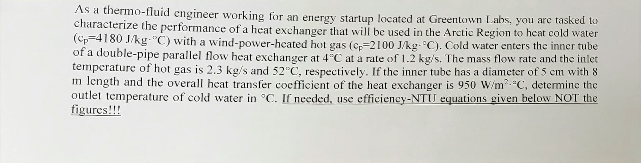 As a thermo-fluid engineer working for an energy startup located at Greentown Labs, you are tasked to
characterize the performance of a heat exchanger that will be used in the Arctic Region to heat cold water
(Cp=4180 J/kg °C) with a wvind-power-heated hot gas (c,=2100 J/kg·°C). Cold water enters the inner tube
of a double-pipe parallel flow heat exchanger at 4°C at a rate of 1.2 kg/s. The mass flow rate and the inlet
temperature of hot gas is 2.3 kg/s and 52°C, respectively. If the inner tube has a diameter of 5 cm with 8
m length and the overall heat transfer coefficient of the heat exchanger is 950 W/m2.°C, determine the
outlet temperature of cold water in °C. If needed, use efficiency-NTU equations given below NOT the
figures!!!
