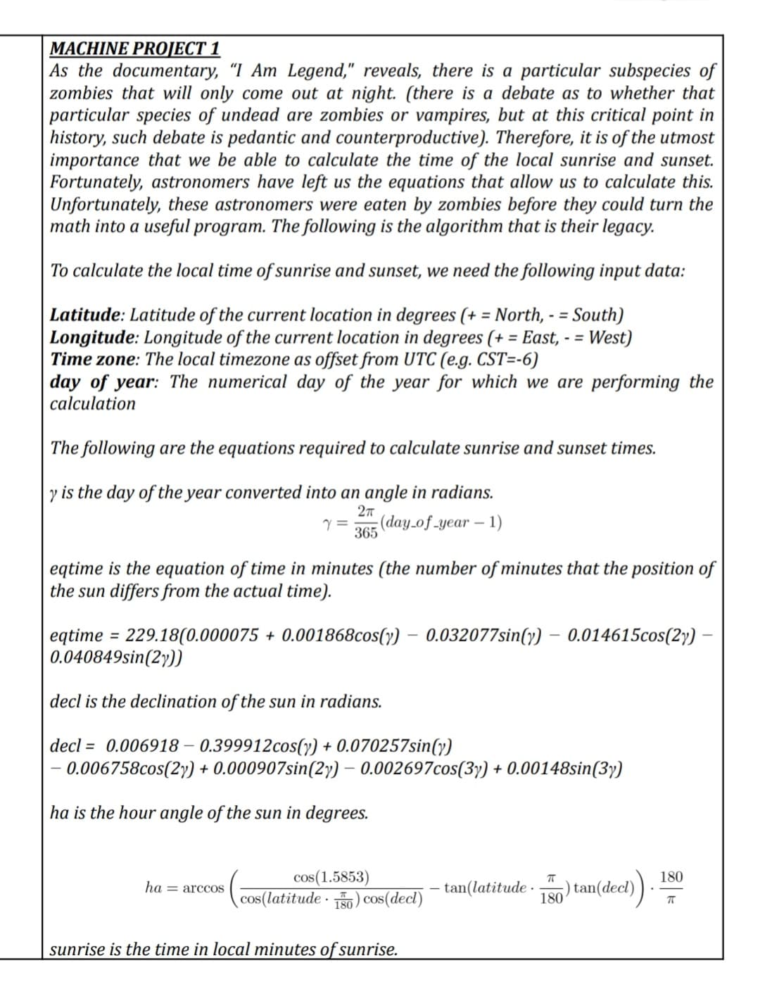 MACHINE PROJECT 1
As the documentary, "I Am Legend," reveals, there is a particular subspecies of
zombies that will only come out at night. (there is a debate as to whether that
particular species of undead are zombies or vampires, but at this critical point in
history, such debate is pedantic and counterproductive). Therefore, it is of the utmost
importance that we be able to calculate the time of the local sunrise and sunset.
Fortunately, astronomers have left us the equations that allow us to calculate this.
Unfortunately, these astronomers were eaten by zombies before they could turn the
math into a useful program. The following is the algorithm that is their legacy.
To calculate the local time of sunrise and sunset, we need the following input data:
Latitude: Latitude of the current location in degrees (+ = North, - = South)
Longitude: Longitude of the current location in degrees (+ = East, - = West)
Time zone: The local timezone as offset from UTC (e.g. CST=-6)
day of year: The numerical day of the year for which we are performing the
calculation
%3D
%3D
%3D
The following are the equations required to calculate sunrise and sunset times.
is the day of the year converted into an angle in radians.
(day.of_year – 1)
365
eqtime is the equation of time in minutes (the number of minutes that the position of
the sun differs from the actual time).
eqtime = 229.18(0.000075 + 0.001868cos(y) – 0.032077sin(y) – 0.014615cos(2y)
0.040849sin(2y))
%3D
decl is the declination of the sun in radians.
decl = 0.006918 – 0.399912cos(v) + 0.070257sin(y)
0.006758cos(2) + 0.000907sin(2y) – 0.002697cos(3y) + 0.00148sin(3y)
-
ha is the hour angle of the sun in degrees.
cos(1.5853)
cos(latitude · 50) cos(decl)
180
- tan(latitude ·
) tan(decl)
180
ha = arccOS
sunrise is the time in local minutes of sunrise.
