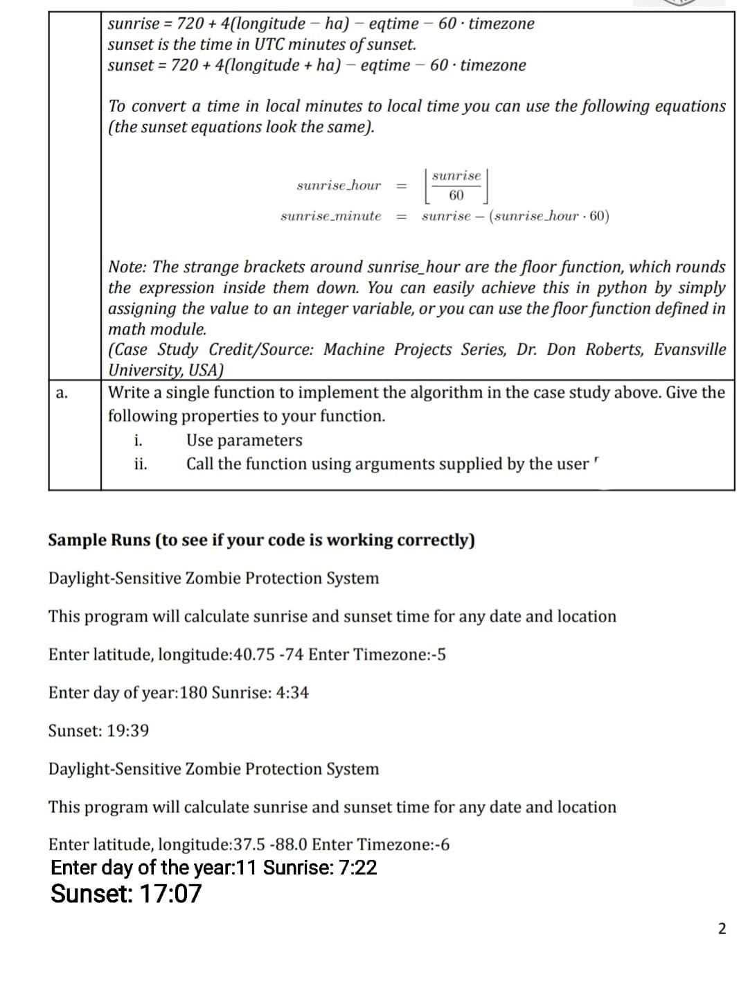 sunrise = 720 + 4(longitude – ha) – eqtime – 60 · timezone
sunset is the time in UTC minutes of sunset.
sunset = 720 + 4(longitude + ha) – eqtime – 60 · timezone
To convert a time in local minutes to local time you can use the following equations
(the sunset equations look the same).
sunrise
sunrise hour
60
sunrise_minute
sunrise – (sunrise_hour · 60)
Note: The strange brackets around sunrise_hour are the floor function, which rounds
the expression inside them down. You can easily achieve this in python by simply
assigning the value to an integer variable, or you can use the floor function defined in
math module.
(Case Study Credit/Source: Machine Projects Series, Dr. Don Roberts, Evansville
University, USA)
Write a single function to implement the algorithm in the case study above. Give the
following properties to your function.
i.
ii.
а.
Use parameters
Call the function using arguments supplied by the user "
Sample Runs (to see if your code is working correctly)
Daylight-Sensitive Zombie Protection System
This program will calculate sunrise and sunset time for any date and location
Enter latitude, longitude:40.75 -74 Enter Timezone:-5
Enter day of year:180 Sunrise: 4:34
Sunset: 19:39
Daylight-Sensitive Zombie Protection System
This program will calculate sunrise and sunset time for any date and location
Enter latitude, longitude:37.5 -88.0 Enter Timezone:-6
Enter day of the year:11 Sunrise: 7:22
Sunset: 17:07
