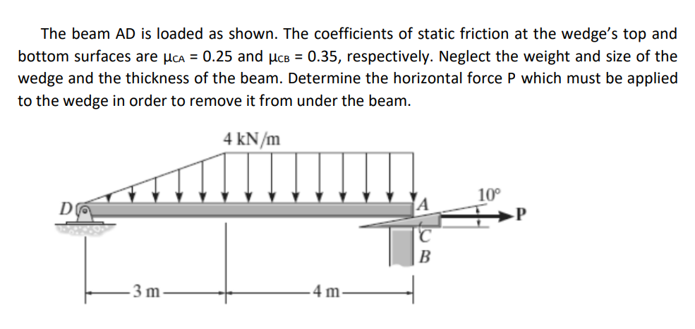 The beam AD is loaded as shown. The coefficients of static friction at the wedge's top and
bottom surfaces are µca = 0.25 and µcB = 0.35, respectively. Neglect the weight and size of the
wedge and the thickness of the beam. Determine the horizontal force P which must be applied
to the wedge in order to remove it from under the beam.
4 kN/m
10°
D
B
3 m
4 m
