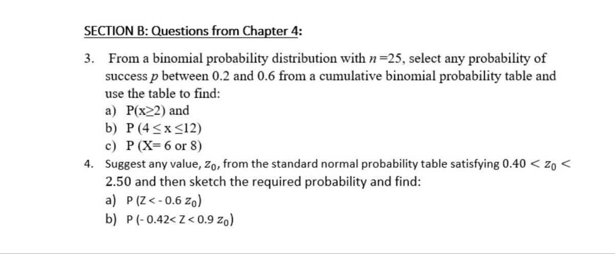 SECTION B: Questions from Chapter 4:
3. From a binomial probability distribution with n =25, select any probability of
success p between 0.2 and 0.6 from a cumulative binomial probability table and
use the table to find:
a) P(x≥2) and
b) P (4≤x≤12)
c) P (X= 6 or 8)
4. Suggest any value, Zo, from the standard normal probability table satisfying 0.40 <zo <
2.50 and then sketch the required probability and find:
a) P (Z<-0.6 Zo)
b) P(-0.42<Z< 0.9 Zo)