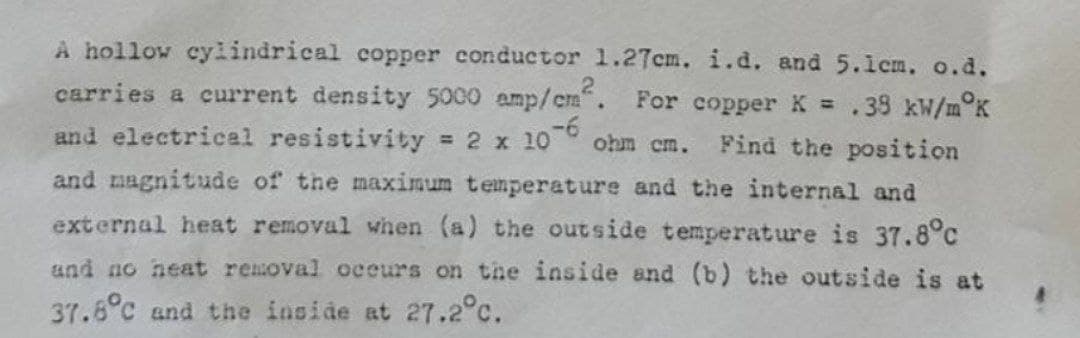 A hollow cylindrical copper conductor 1.27cm. i.d. and 5.1cm. o.d.
carries a current density 5000 amp/cm². For copper K = .38 kW/m°K
and electrical resistivity = 2 x 10-6 ohm cm. Find the position
and magnitude of the maximum temperature and the internal and
external heat removal when (a) the outside temperature is 37.8°c
and no heat removal occurs on the inside and (b) the outside is at
37.6°C and the inside at 27.2°C.