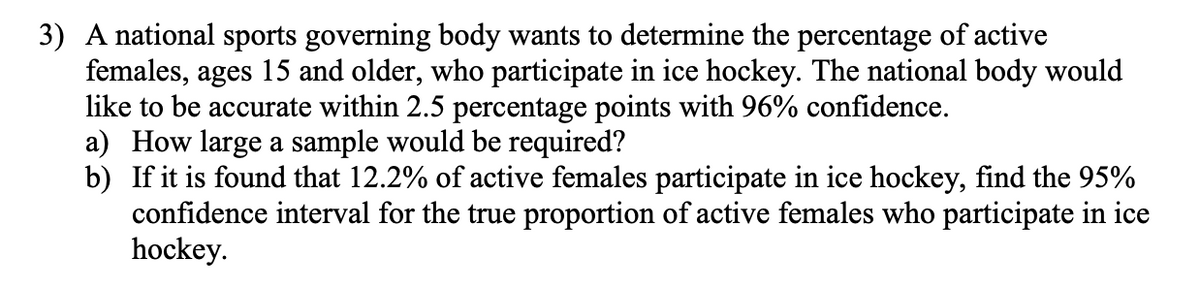 3) A national sports governing body wants to determine the percentage of active
females, ages 15 and older, who participate in ice hockey. The national body would
like to be accurate within 2.5 percentage points with 96% confidence.
a) How large a sample would be required?
b) If it is found that 12.2% of active females participate in ice hockey, find the 95%
confidence interval for the true proportion of active females who participate in ice
hockey.