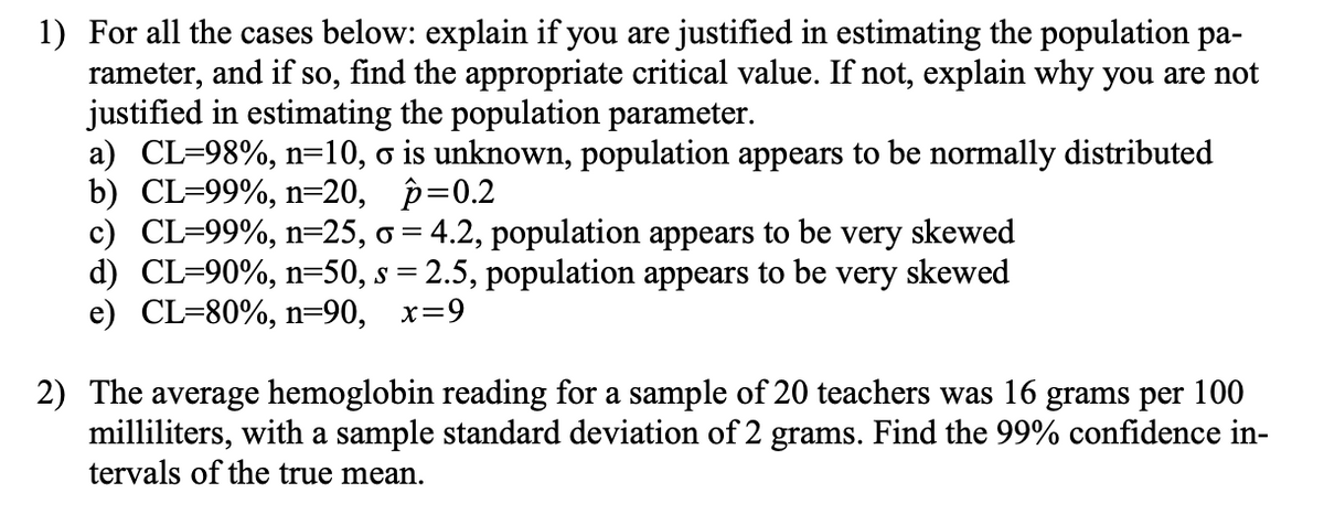 1) For all the cases below: explain if you are justified in estimating the population pa-
rameter, and if so, find the appropriate critical value. If not, explain why you are not
justified in estimating the population parameter.
a) CL-98%, n=10, o is unknown, population appears to be normally distributed
b) CL-99%, n=20, p=0.2
c) CL-99%, n=25, o = 4.2, population appears to be very skewed
d) CL=90%, n=50, s = 2.5, population appears to be very skewed
e) CL-80%, n=90, x=9
2) The average hemoglobin reading for a sample of 20 teachers was 16 grams per 100
milliliters, with a sample standard deviation of 2 grams. Find the 99% confidence in-
tervals of the true mean.