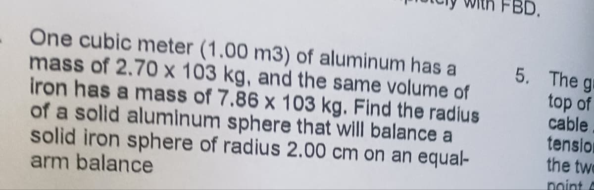 One cubic meter (1.00 m3) of aluminum has a
mass of 2.70 x 103 kg, and the same volume of
iron has a mass of 7.86 x 103 kg. Find the radius
of a solid aluminum sphere that will balance a
solid iron sphere of radius 2.00 cm on an equal-
arm balance
5. The gr
top of
cable
tension
the two
point