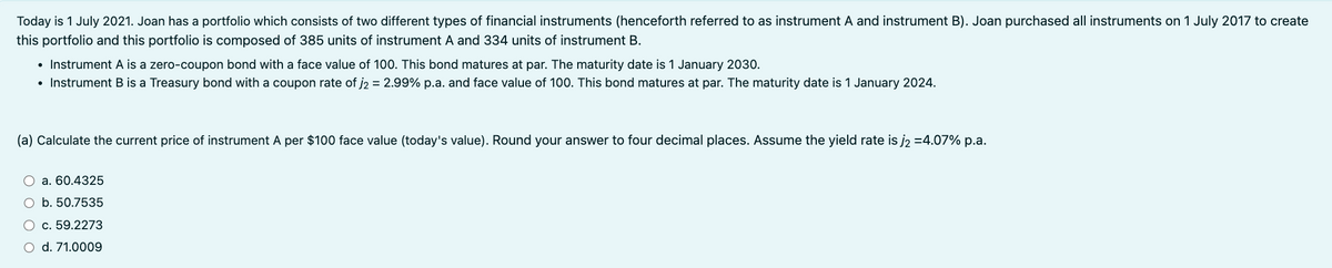 Today is 1 July 2021. Joan has a portfolio which consists of two different types of financial instruments (henceforth referred to as instrument A and instrument B). Joan purchased all instruments on 1 July 2017 to create
this portfolio and this portfolio is composed of 385 units of instrument A and 334 units of instrument B.
• Instrument A is a zero-coupon bond with a face value of 100. This bond matures at par. The maturity date is 1 January 2030.
• Instrument B is a Treasury bond with a coupon rate of j2 = 2.99% p.a. and face value of 100. This bond matures at par. The maturity date is 1 January 2024.
(a) Calculate the current price of instrument A per $100 face value (today's value). Round your answer to four decimal places. Assume the yield rate is j₂ =4.07% p.a.
a. 60.4325
O b. 50.7535
○ c. 59.2273
O d. 71.0009