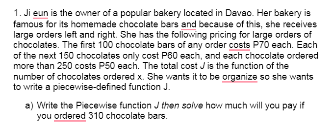 1. Ji eun is the owner of a popular bakery located in Davao. Her bakery is
famous for its homemade chocolate bars and because of this, she receives
large orders left and right. She has the following pricing for large orders of
chocolates. The first 100 chocolate bars of any order costs P70 each. Each
of the next 150 chocolates only cost P60 each, and each chocolate ordered
more than 250 costs P50 each. The total cost J is the function of the
number of chocolates ordered x. She wants it to be organize so she wants
to write a piecewise-defined function J.
a) Write the Piecewise function J then solve how much will you pay if
you ordered 310 chocolate bars.