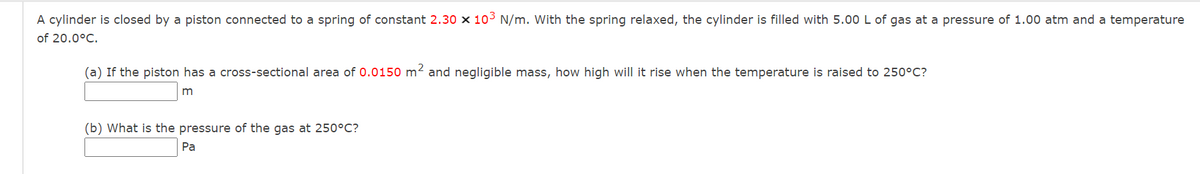A cylinder is closed by a piston connected to a spring of constant 2.30 x 10³ N/m. With the spring relaxed, the cylinder is filled with 5.00 L of gas at a pressure of 1.00 atm and a temperature
of 20.0°C.
(a) If the piston has a cross-sectional area of 0.0150 m² and negligible mass, how high will it rise when the temperature is raised to 250°C?
m
(b) What is the pressure of the gas at 250°C?
Pa