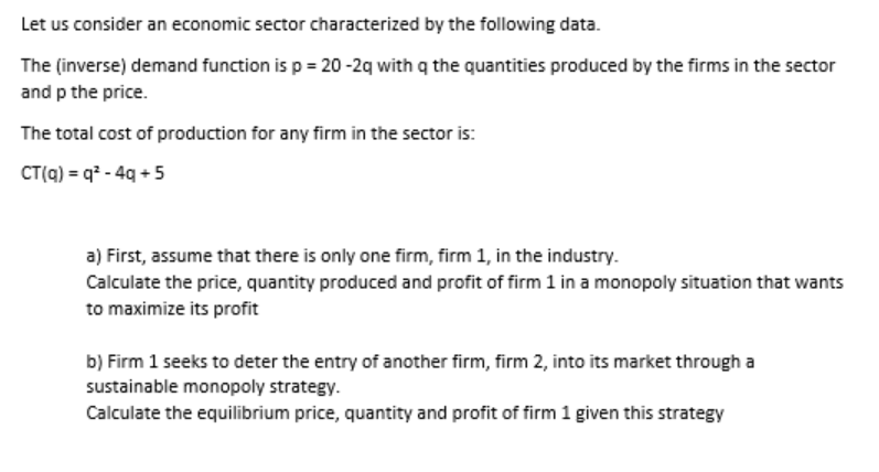 Let us consider an economic sector characterized by the following data.
The (inverse) demand function is p = 20 -2g with q the quantities produced by the firms in the sector
and p the price.
The total cost of production for any firm in the sector is:
CT(a) = q* - 4g +5
a) First, assume that there is only one firm, firm 1, in the industry.
Calculate the price, quantity produced and profit of firm 1 in a monopoly situation that wants
to maximize its profit
b) Firm 1 seeks to deter the entry of another firm, firm 2, into its market through a
sustainable monopoly strategy.
Calculate the equilibrium price, quantity and profit of firm 1 given this strategy
